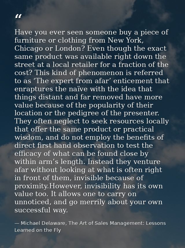 Have you ever seen someone buy a piece of furniture or clothing from New York, Chicago or London? Even though the exact  — Michael Delaware, The Art of Sales Management: Lessons Learned on the Fly