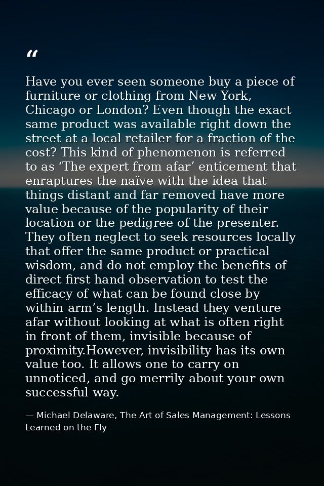 Have you ever seen someone buy a piece of furniture or clothing from New York, Chicago or London? Even though the exact  — Michael Delaware, The Art of Sales Management: Lessons Learned on the Fly