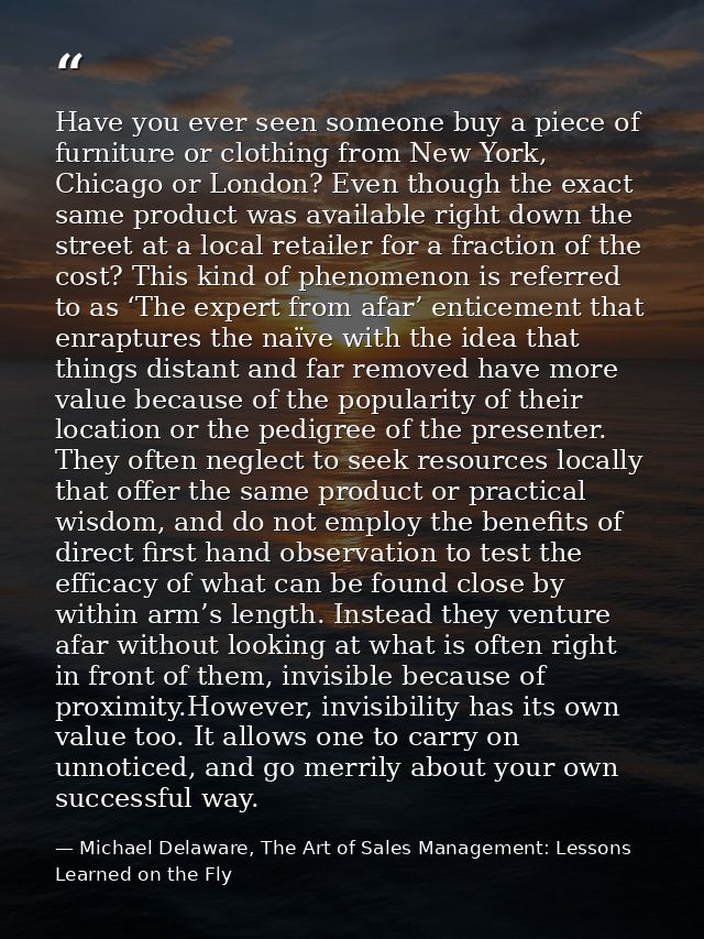 Have you ever seen someone buy a piece of furniture or clothing from New York, Chicago or London? Even though the exact  — Michael Delaware, The Art of Sales Management: Lessons Learned on the Fly