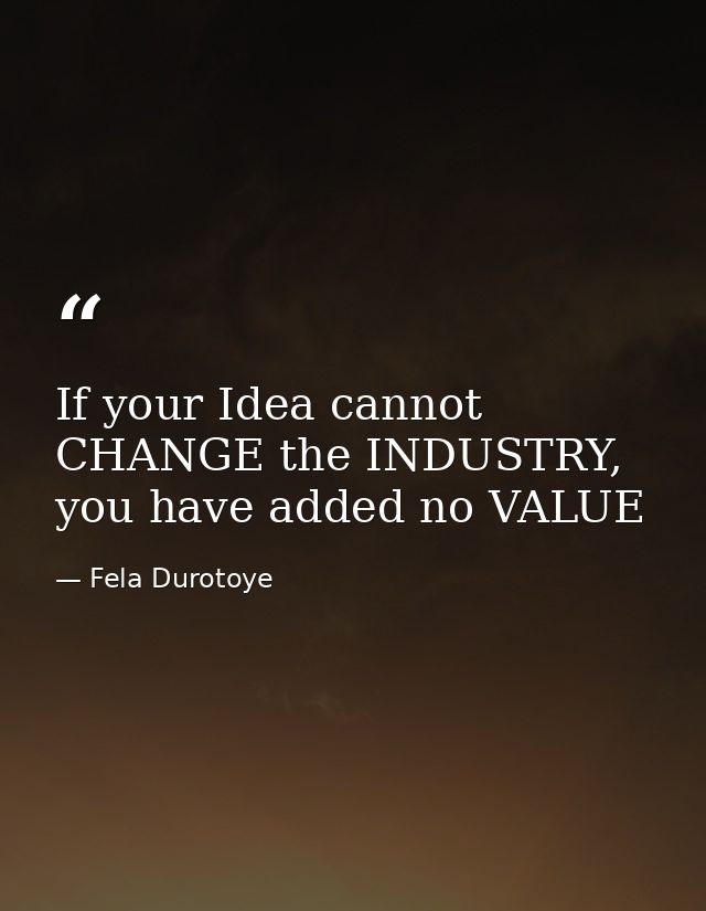 If your Idea cannot CHANGE the INDUSTRY, you have added no VALUE — Fela Durotoye