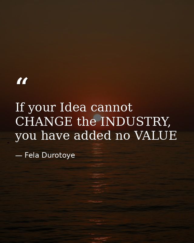 If your Idea cannot CHANGE the INDUSTRY, you have added no VALUE — Fela Durotoye