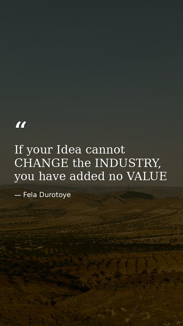 If your Idea cannot CHANGE the INDUSTRY, you have added no VALUE — Fela Durotoye