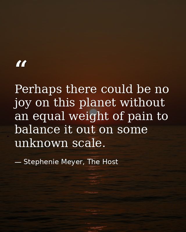 Perhaps there could be no joy on this planet without an equal weight of pain to balance it out on some unknown scale. — Stephenie Meyer, The Host