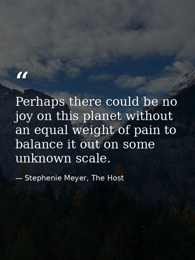 Perhaps there could be no joy on this planet without an equal weight of pain to balance it out on some unknown scale. — Stephenie Meyer, The Host