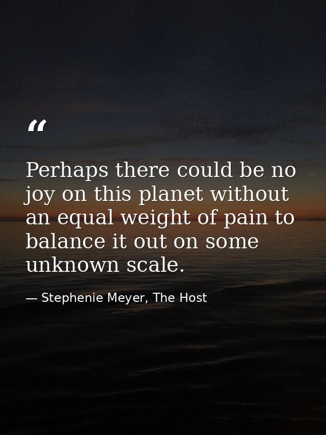 Perhaps there could be no joy on this planet without an equal weight of pain to balance it out on some unknown scale. — Stephenie Meyer, The Host