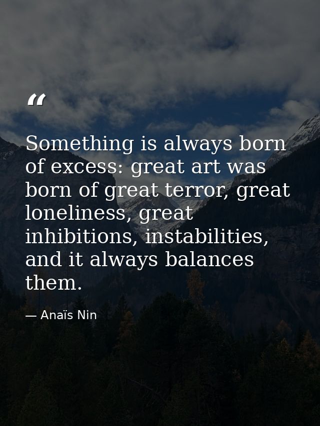 Something is always born of excess: great art was born of great terror, great loneliness, great inhibitions, instabiliti — Anaïs Nin