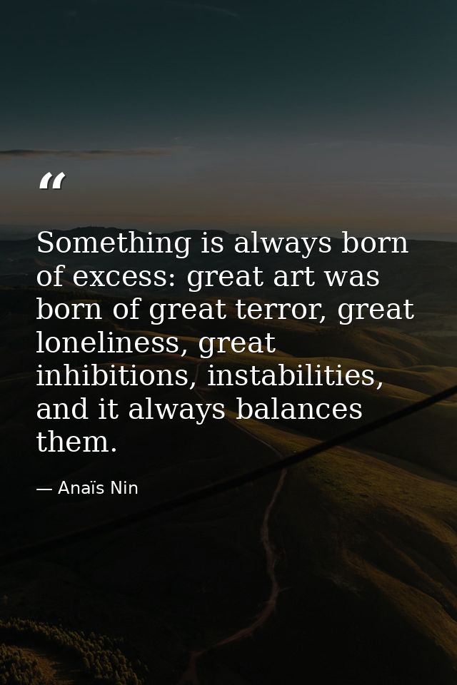 Something is always born of excess: great art was born of great terror, great loneliness, great inhibitions, instabiliti — Anaïs Nin