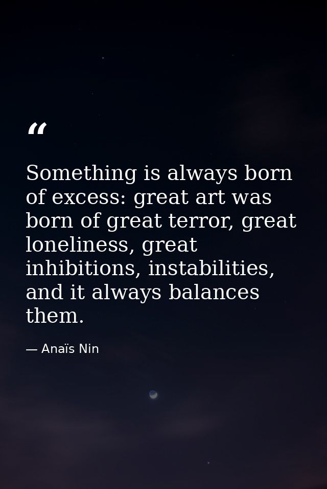 Something is always born of excess: great art was born of great terror, great loneliness, great inhibitions, instabiliti — Anaïs Nin