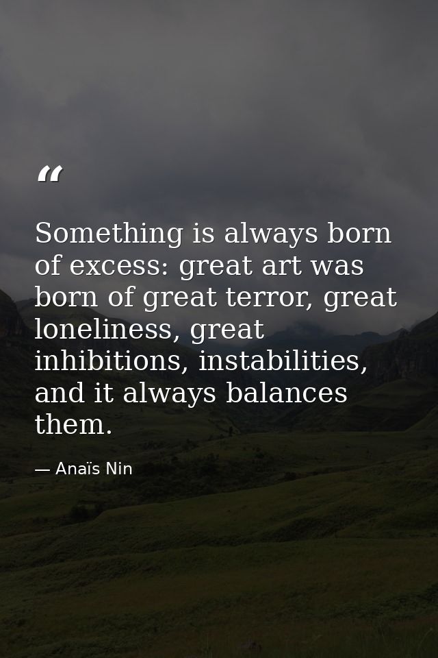 Something is always born of excess: great art was born of great terror, great loneliness, great inhibitions, instabiliti — Anaïs Nin