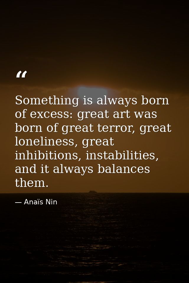 Something is always born of excess: great art was born of great terror, great loneliness, great inhibitions, instabiliti — Anaïs Nin