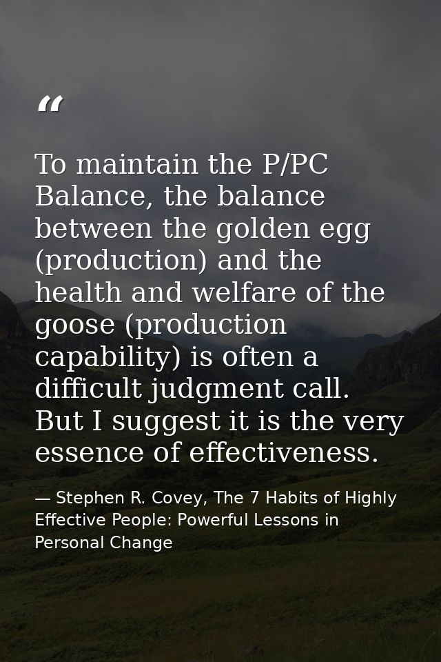 To maintain the P/PC Balance, the balance between the golden egg (production) and the health and welfare of the goose (p — Stephen R. Covey, The 7 Habits of Highly Effective People: Powerful Lessons in Personal Change