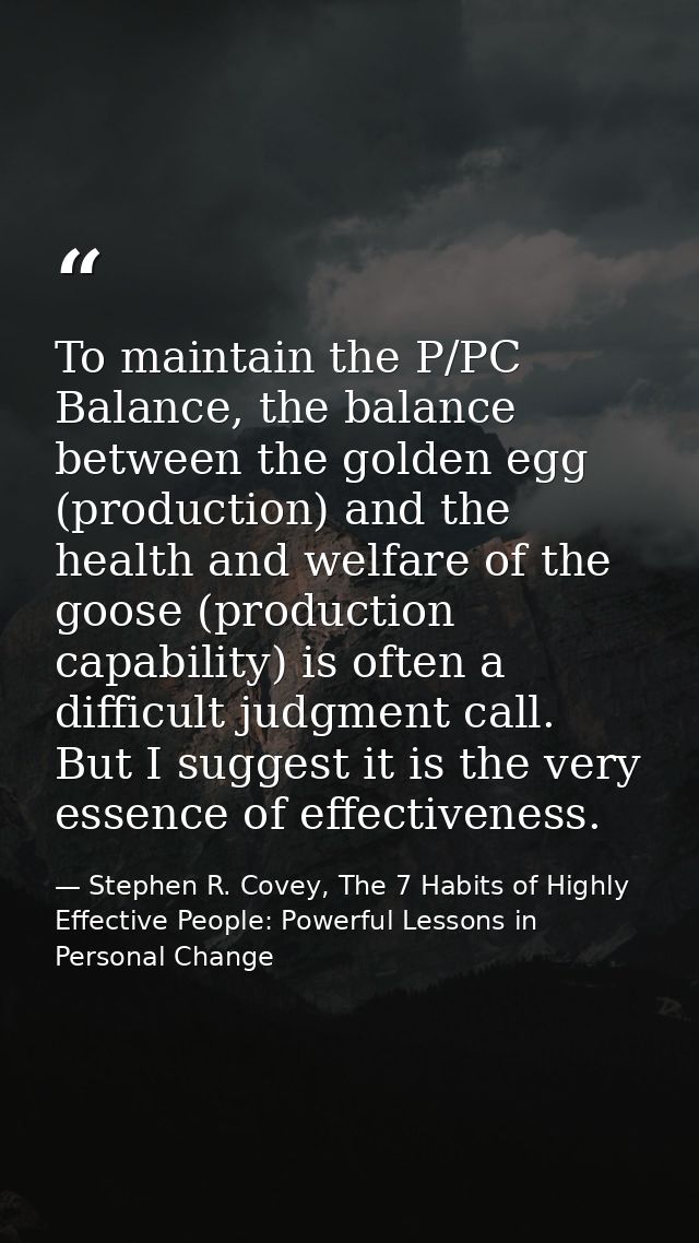 To maintain the P/PC Balance, the balance between the golden egg (production) and the health and welfare of the goose (p — Stephen R. Covey, The 7 Habits of Highly Effective People: Powerful Lessons in Personal Change