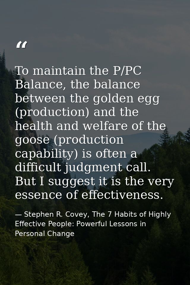 To maintain the P/PC Balance, the balance between the golden egg (production) and the health and welfare of the goose (p — Stephen R. Covey, The 7 Habits of Highly Effective People: Powerful Lessons in Personal Change