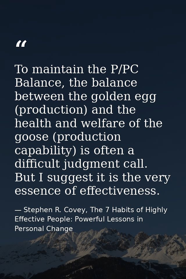 To maintain the P/PC Balance, the balance between the golden egg (production) and the health and welfare of the goose (p — Stephen R. Covey, The 7 Habits of Highly Effective People: Powerful Lessons in Personal Change