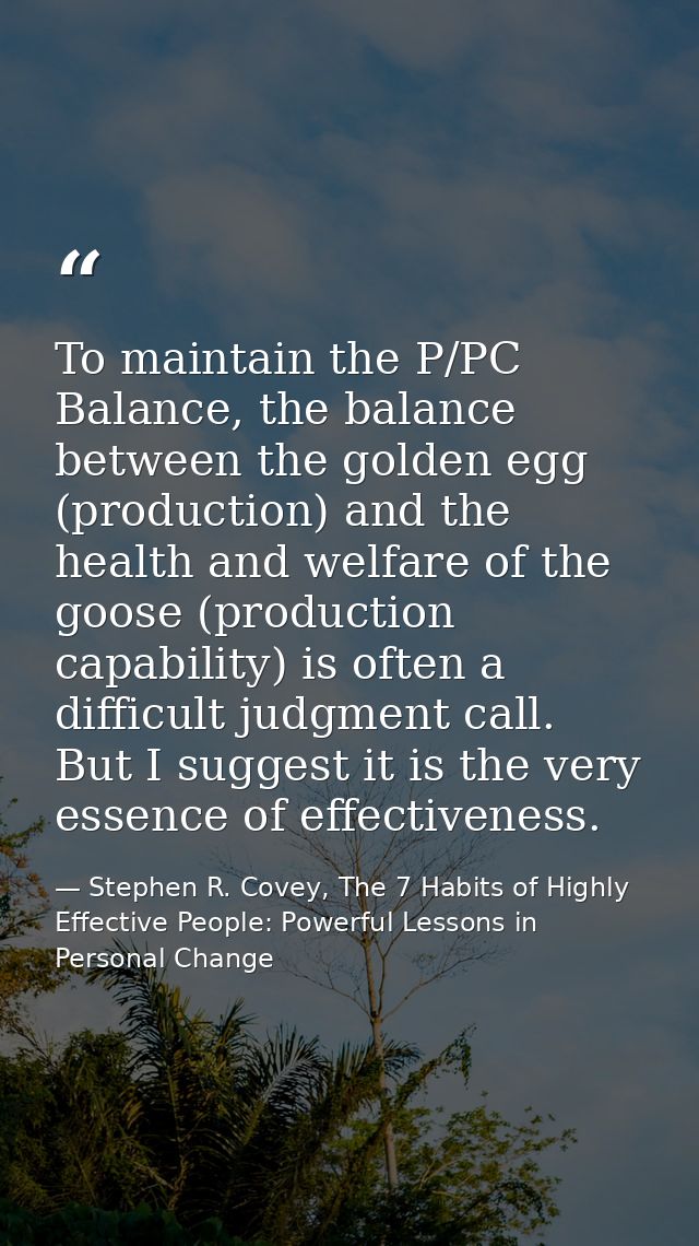 To maintain the P/PC Balance, the balance between the golden egg (production) and the health and welfare of the goose (p — Stephen R. Covey, The 7 Habits of Highly Effective People: Powerful Lessons in Personal Change