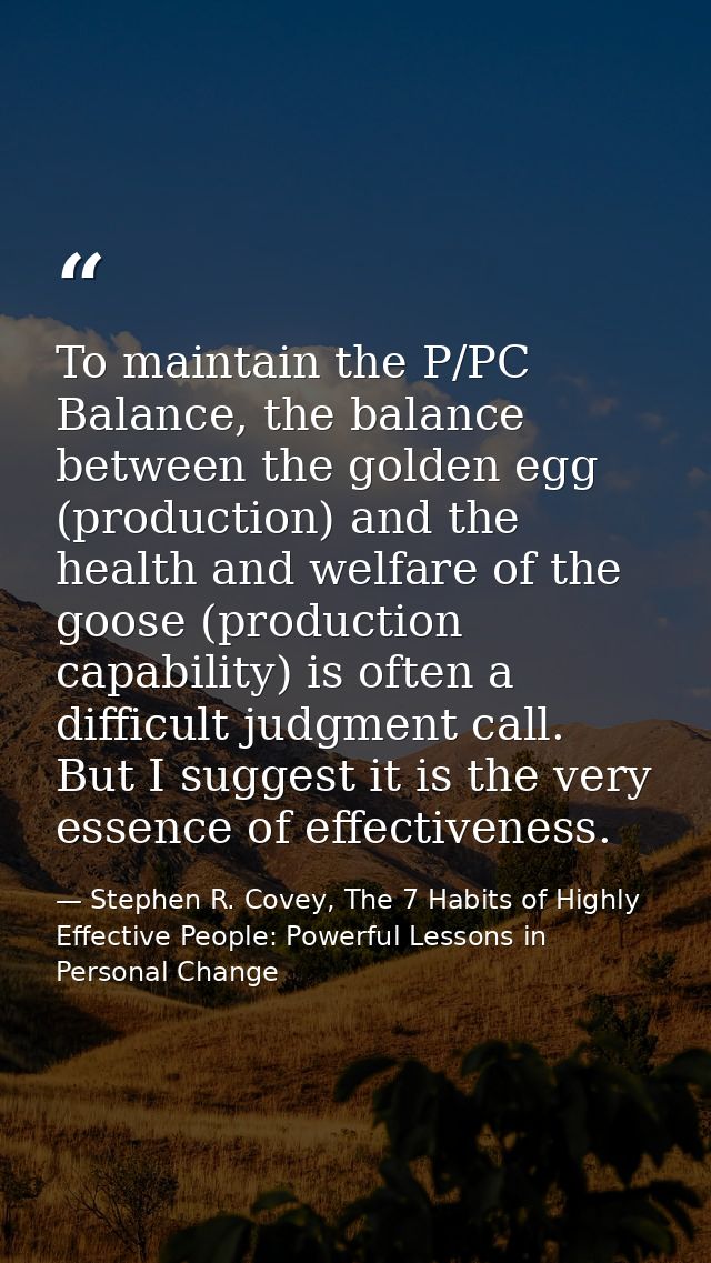 To maintain the P/PC Balance, the balance between the golden egg (production) and the health and welfare of the goose (p — Stephen R. Covey, The 7 Habits of Highly Effective People: Powerful Lessons in Personal Change