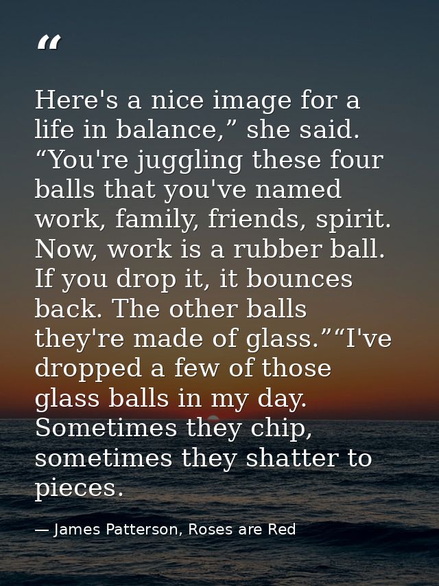 Here's a nice image for a life in balance,” she said. “You're juggling these four balls that you've named work, family,  — James Patterson, Roses are Red
