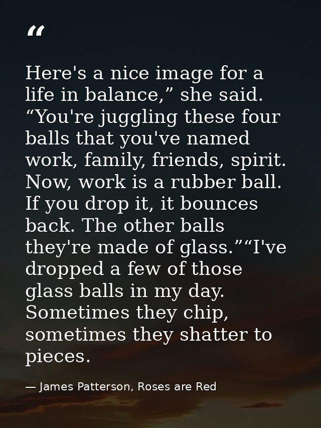 Here's a nice image for a life in balance,” she said. “You're juggling these four balls that you've named work, family,  — James Patterson, Roses are Red