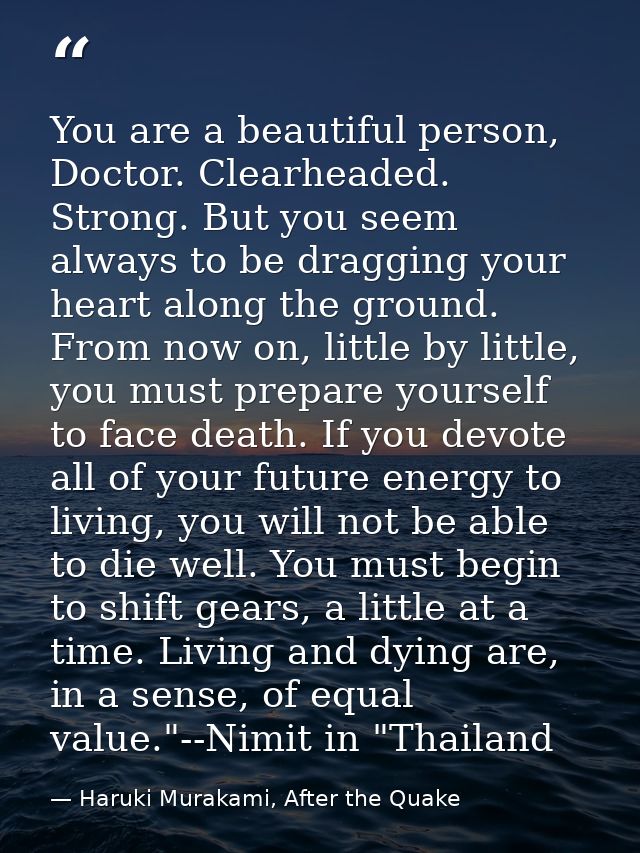 You are a beautiful person, Doctor. Clearheaded. Strong. But you seem always to be dragging your heart along the ground. — Haruki Murakami, After the Quake