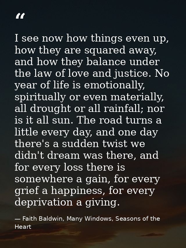 I see now how things even up, how they are squared away, and how they balance under the law of love and justice. No year — Faith Baldwin, Many Windows, Seasons of the Heart