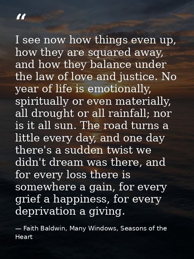 I see now how things even up, how they are squared away, and how they balance under the law of love and justice. No year — Faith Baldwin, Many Windows, Seasons of the Heart