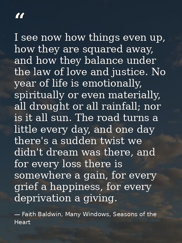 I see now how things even up, how they are squared away, and how they balance under the law of love and justice. No year — Faith Baldwin, Many Windows, Seasons of the Heart