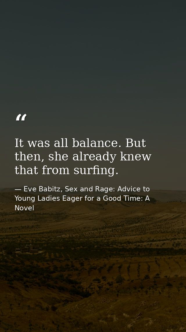 It was all balance. But then, she already knew that from surfing. — Eve Babitz, Sex and Rage: Advice to Young Ladies Eager for a Good Time: A Novel