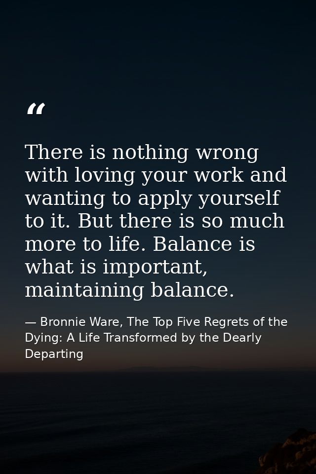 There is nothing wrong with loving your work and wanting to apply yourself to it. But there is so much more to life. Bal — Bronnie Ware, The Top Five Regrets of the Dying: A Life Transformed by the Dearly Departing