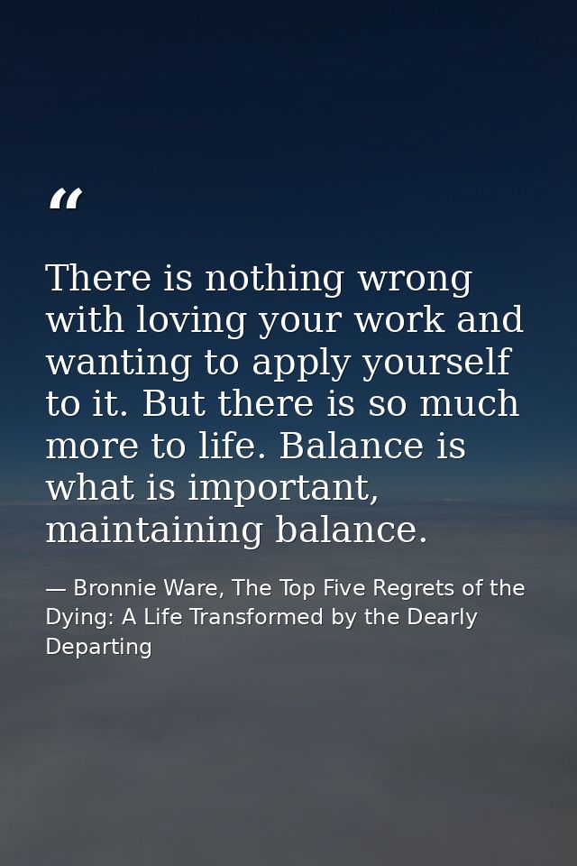 There is nothing wrong with loving your work and wanting to apply yourself to it. But there is so much more to life. Bal — Bronnie Ware, The Top Five Regrets of the Dying: A Life Transformed by the Dearly Departing