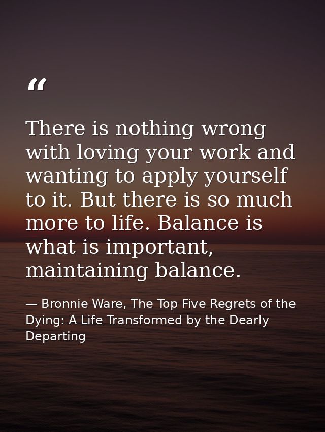 There is nothing wrong with loving your work and wanting to apply yourself to it. But there is so much more to life. Bal — Bronnie Ware, The Top Five Regrets of the Dying: A Life Transformed by the Dearly Departing