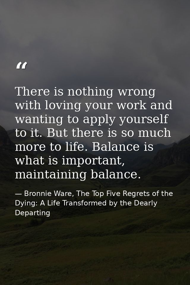 There is nothing wrong with loving your work and wanting to apply yourself to it. But there is so much more to life. Bal — Bronnie Ware, The Top Five Regrets of the Dying: A Life Transformed by the Dearly Departing