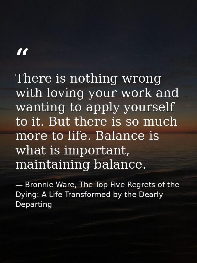 There is nothing wrong with loving your work and wanting to apply yourself to it. But there is so much more to life. Bal — Bronnie Ware, The Top Five Regrets of the Dying: A Life Transformed by the Dearly Departing