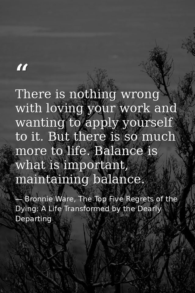 There is nothing wrong with loving your work and wanting to apply yourself to it. But there is so much more to life. Bal — Bronnie Ware, The Top Five Regrets of the Dying: A Life Transformed by the Dearly Departing
