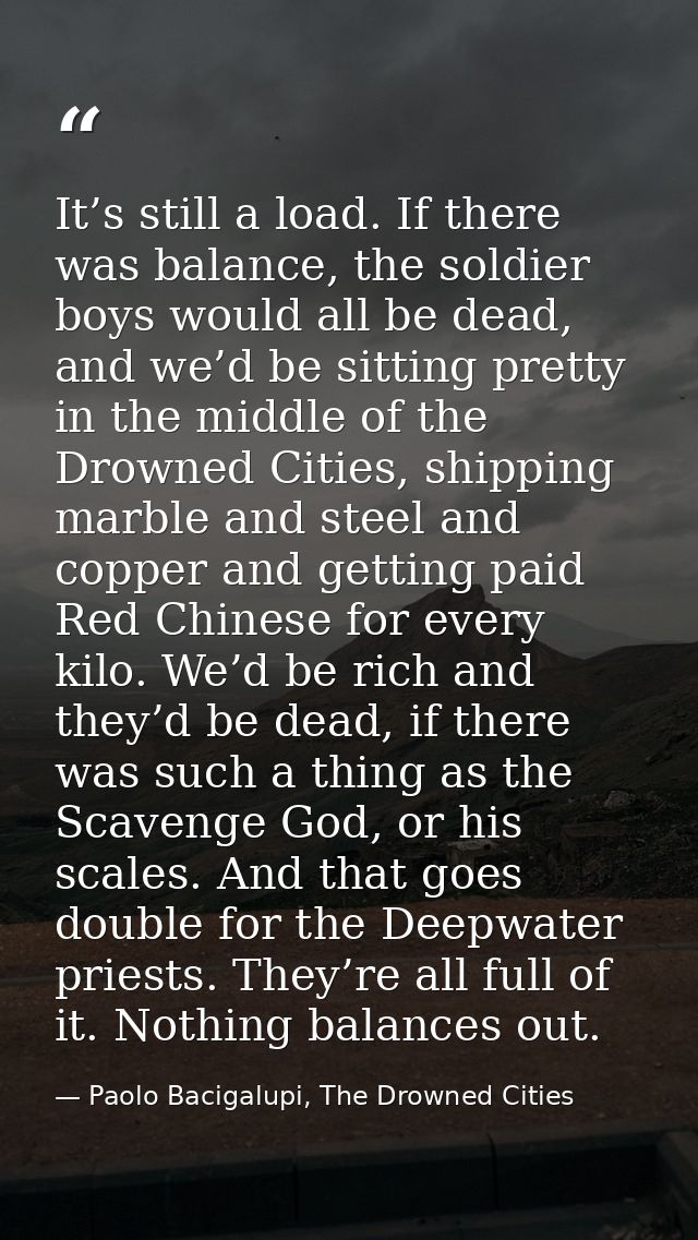 It’s still a load. If there was balance, the soldier boys would all be dead, and we’d be sitting pretty in the middle of — Paolo Bacigalupi, The Drowned Cities