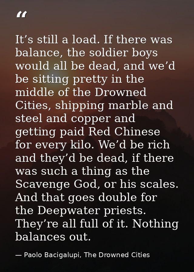 It’s still a load. If there was balance, the soldier boys would all be dead, and we’d be sitting pretty in the middle of — Paolo Bacigalupi, The Drowned Cities