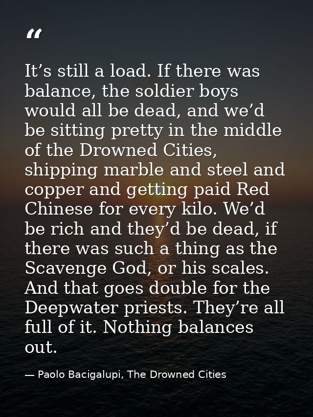 It’s still a load. If there was balance, the soldier boys would all be dead, and we’d be sitting pretty in the middle of — Paolo Bacigalupi, The Drowned Cities