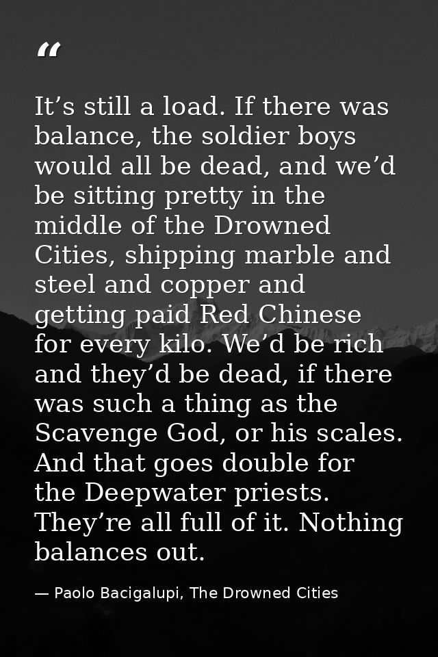 It’s still a load. If there was balance, the soldier boys would all be dead, and we’d be sitting pretty in the middle of — Paolo Bacigalupi, The Drowned Cities