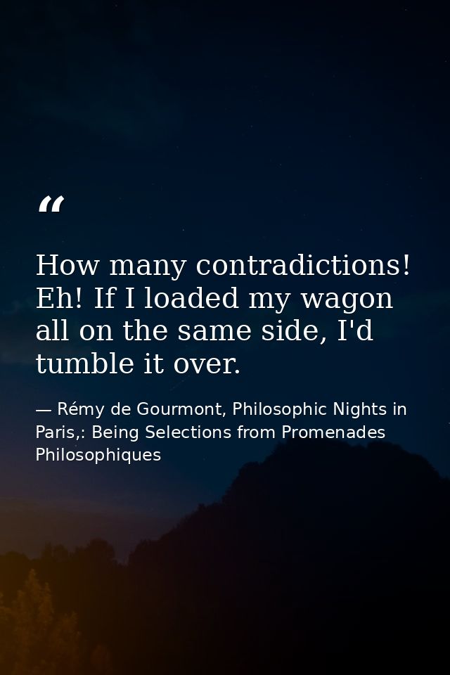 How many contradictions! Eh! If I loaded my wagon all on the same side, I'd tumble it over. — Rémy de Gourmont, Philosophic Nights in Paris,: Being Selections from Promenades Philosophiques