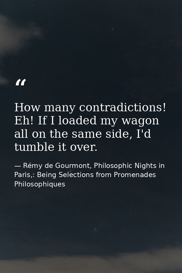 How many contradictions! Eh! If I loaded my wagon all on the same side, I'd tumble it over. — Rémy de Gourmont, Philosophic Nights in Paris,: Being Selections from Promenades Philosophiques