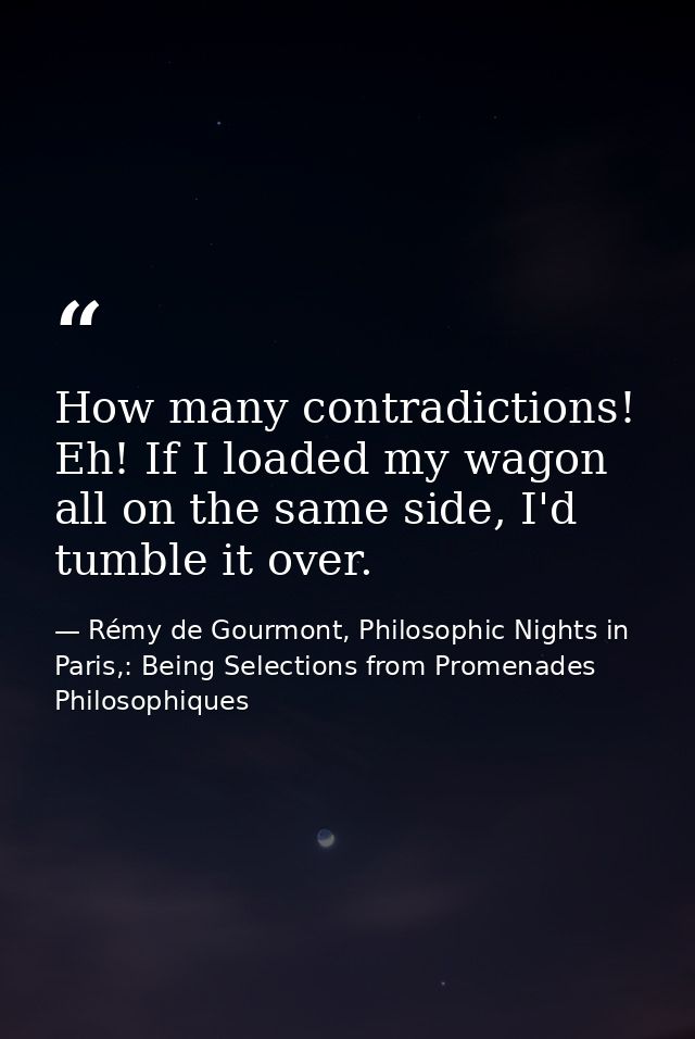 How many contradictions! Eh! If I loaded my wagon all on the same side, I'd tumble it over. — Rémy de Gourmont, Philosophic Nights in Paris,: Being Selections from Promenades Philosophiques