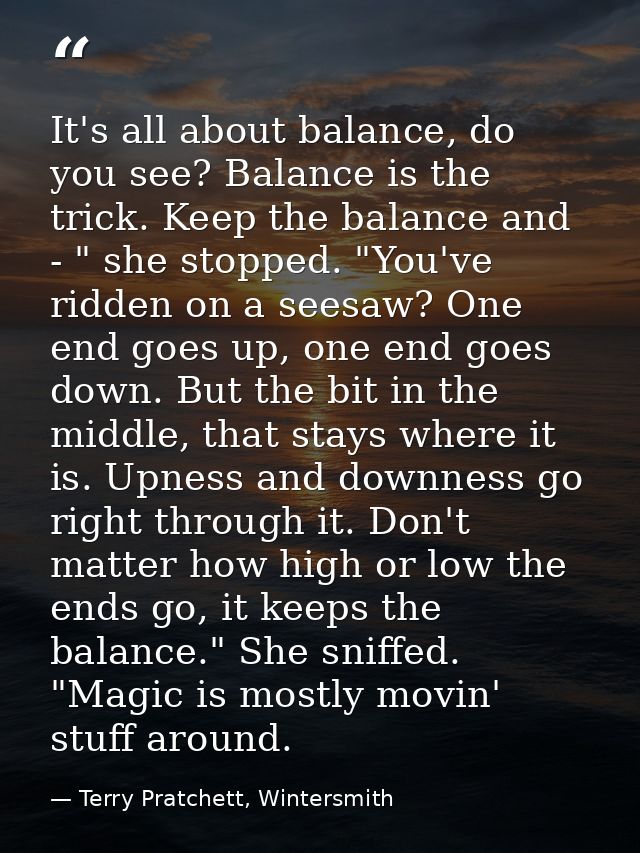 It's all about balance, do you see? Balance is the trick. Keep the balance and - " she stopped. "You've ridden on a sees — Terry Pratchett, Wintersmith