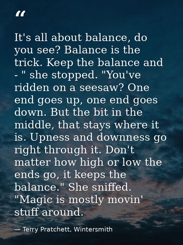 It's all about balance, do you see? Balance is the trick. Keep the balance and - " she stopped. "You've ridden on a sees — Terry Pratchett, Wintersmith