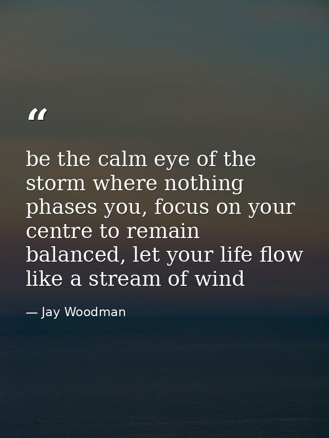 be the calm eye of the storm where nothing phases you, focus on your centre to remain balanced, let your life flow like  — Jay Woodman