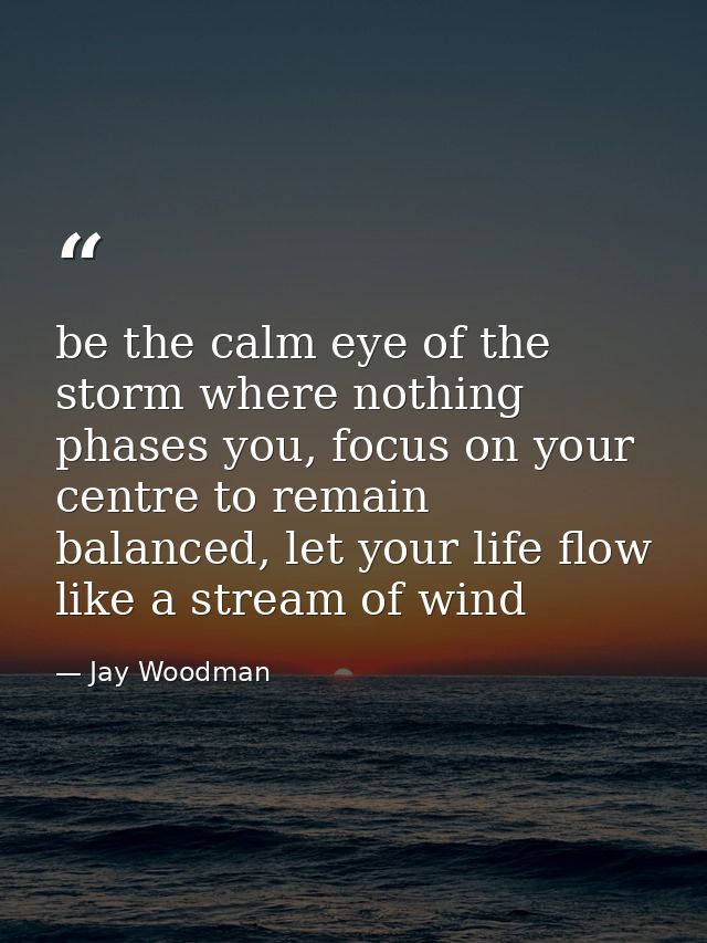 be the calm eye of the storm where nothing phases you, focus on your centre to remain balanced, let your life flow like  — Jay Woodman