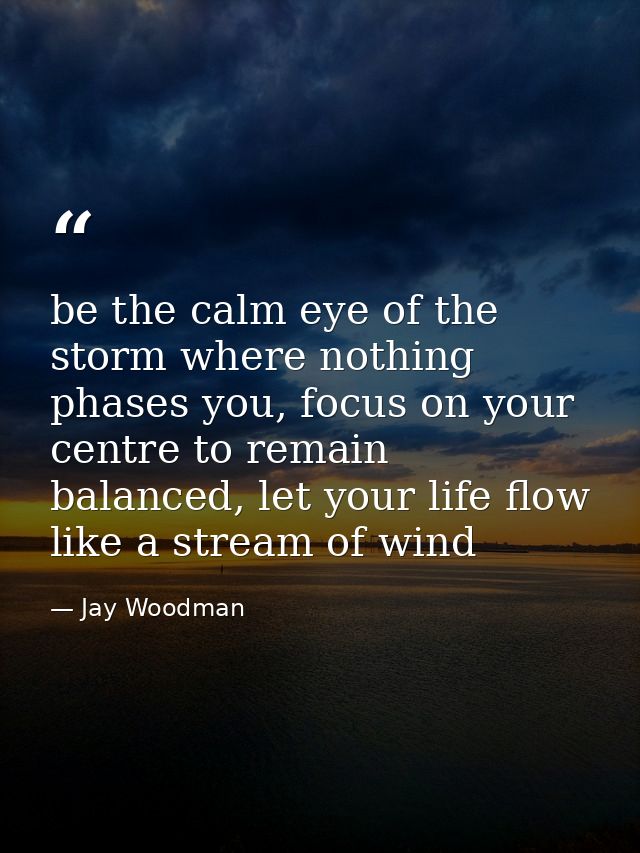 be the calm eye of the storm where nothing phases you, focus on your centre to remain balanced, let your life flow like  — Jay Woodman