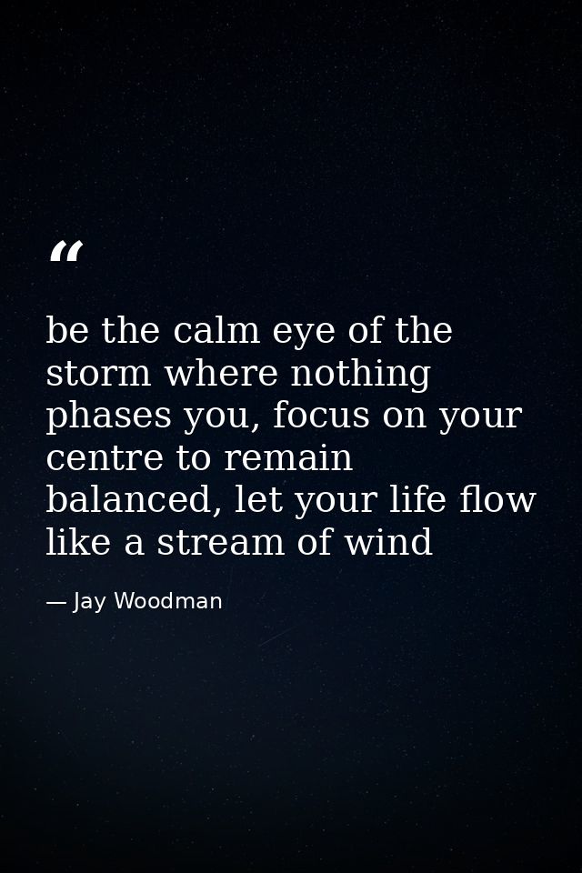 be the calm eye of the storm where nothing phases you, focus on your centre to remain balanced, let your life flow like  — Jay Woodman