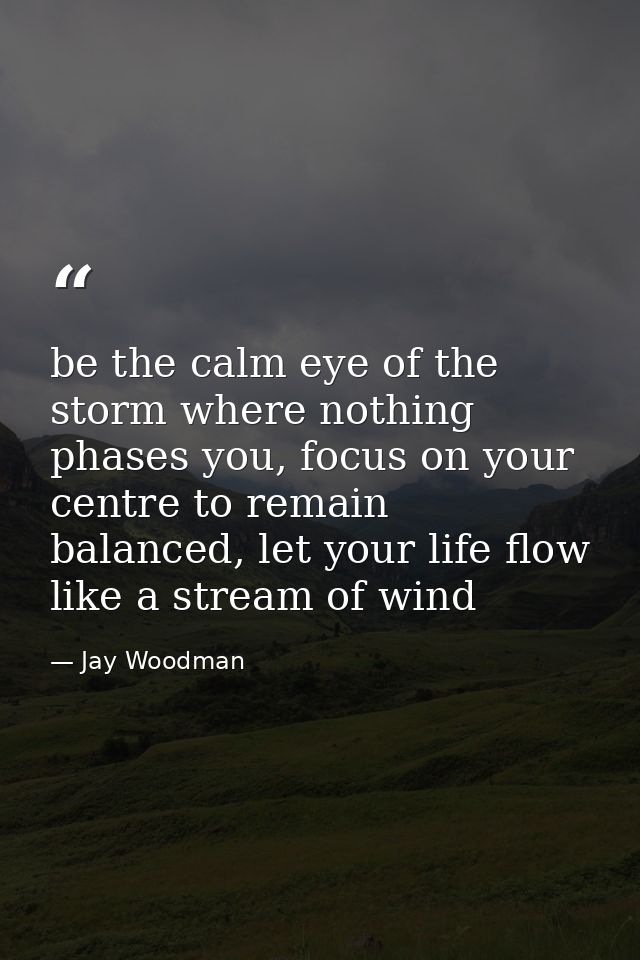 be the calm eye of the storm where nothing phases you, focus on your centre to remain balanced, let your life flow like  — Jay Woodman