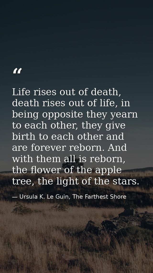Life rises out of death, death rises out of life, in being opposite they yearn to each other, they give birth to each ot — Ursula K. Le Guin, The Farthest Shore