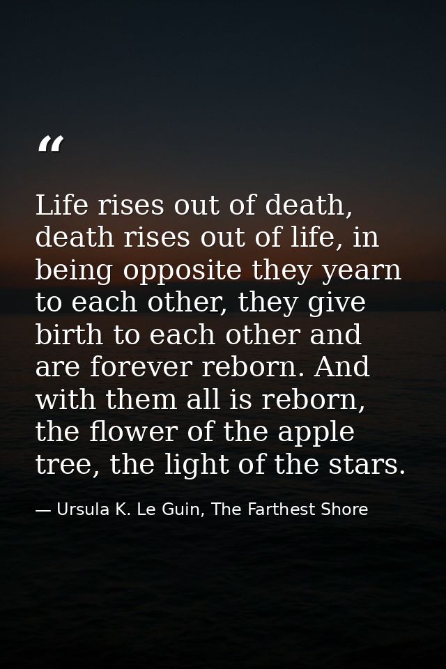 Life rises out of death, death rises out of life, in being opposite they yearn to each other, they give birth to each ot — Ursula K. Le Guin, The Farthest Shore
