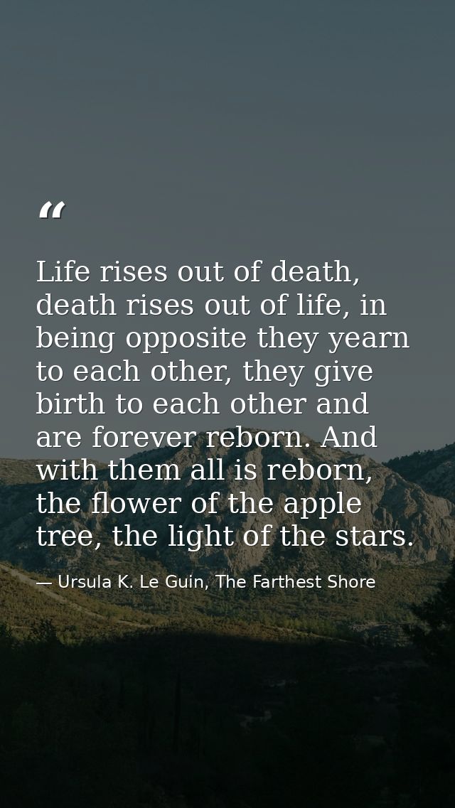 Life rises out of death, death rises out of life, in being opposite they yearn to each other, they give birth to each ot — Ursula K. Le Guin, The Farthest Shore
